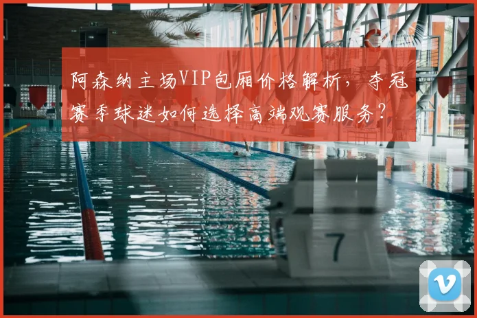 阿森纳主场VIP包厢价格解析，夺冠赛季球迷如何选择高端观赛服务？