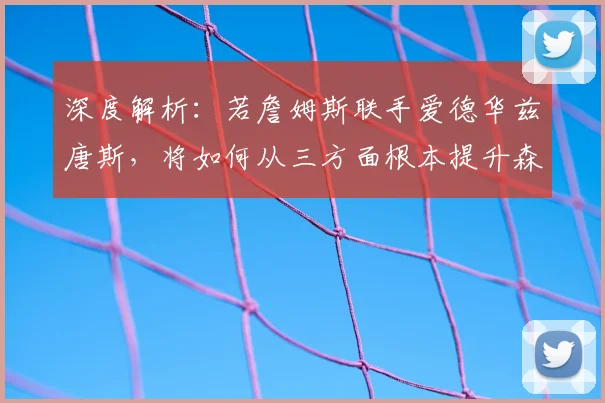 深度解析:若詹姆斯联手爱德华兹唐斯,将如何从三方面根本提升森林狼战力