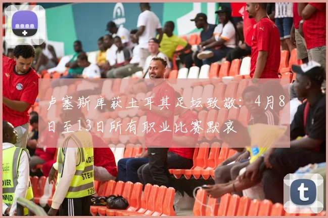 卢塞斯库获土耳其足坛致敬：4月8日至13日所有职业比赛默哀