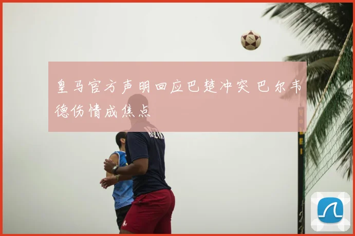 皇马官方声明回应巴楚冲突 巴尔韦德伤情成焦点