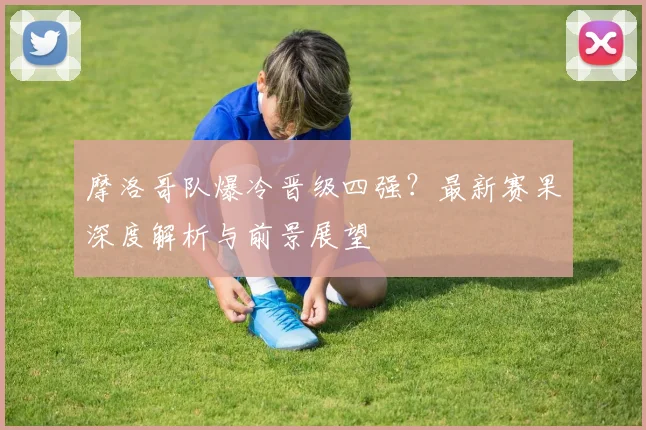 摩洛哥队爆冷晋级四强?最新赛果深度解析与前景展望