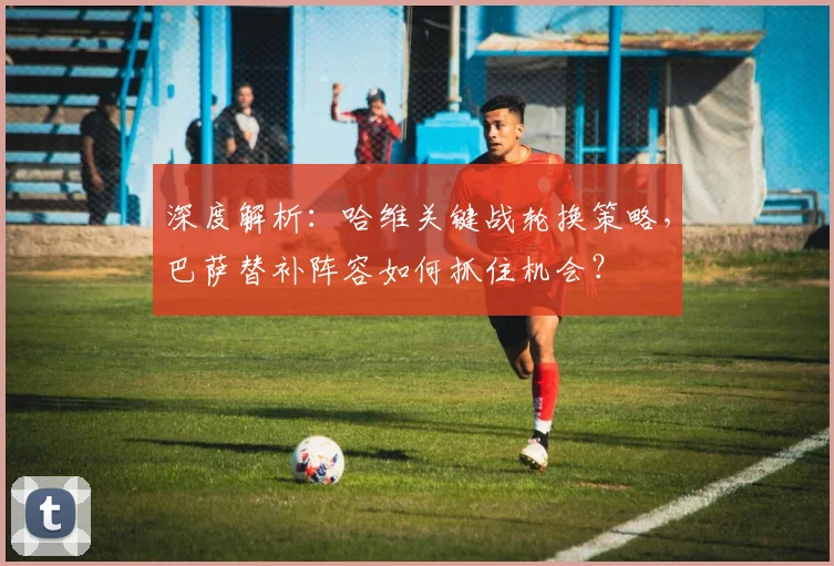深度解析:哈维关键战轮换策略,巴萨替补阵容如何抓住机会?